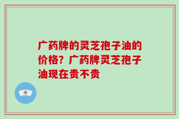 广药牌的灵芝孢子油的价格?广药牌灵芝孢子油现在贵不贵