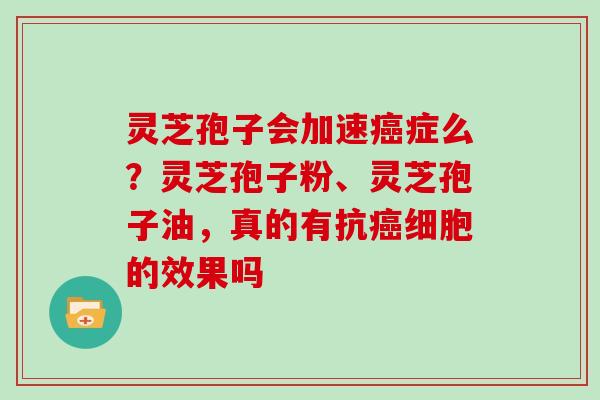 灵芝孢子会加速癌症么？灵芝孢子粉、灵芝孢子油，真的有抗癌细胞的效果吗