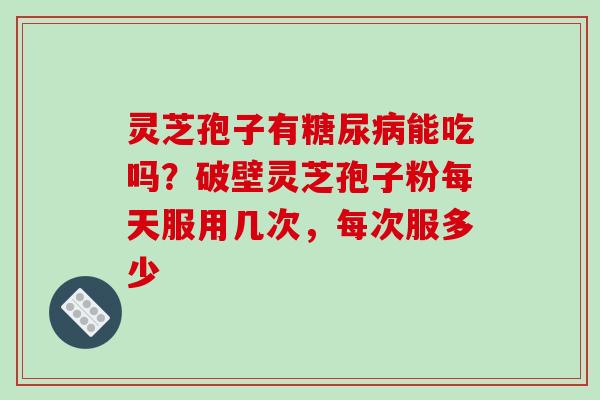 灵芝孢子有糖尿病能吃吗?破壁灵芝孢子粉每天服用几次,每次服多少