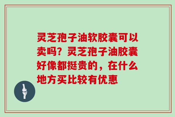 灵芝孢子油软胶囊可以卖吗？灵芝孢子油胶囊好像都挺贵的，在什么地方买比较有优惠