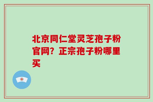 北京同仁堂灵芝孢子粉官网?正宗孢子粉哪里买