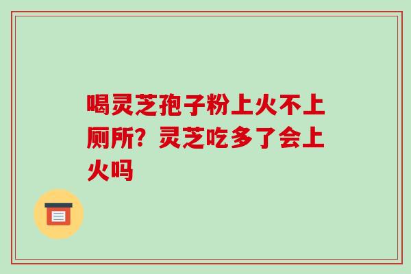 喝灵芝孢子粉上火不上厕所?灵芝吃多了会上火吗