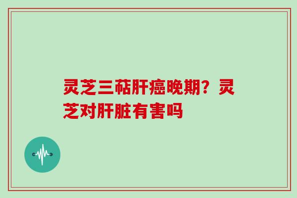 灵芝三萜肝癌晚期?灵芝对肝脏有害吗
