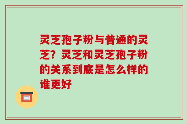灵芝孢子粉与普通的灵芝?灵芝和灵芝孢子粉的关系到底是怎么样的谁更好