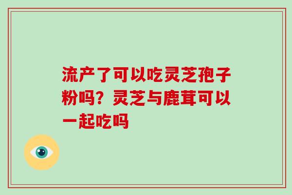 流产了可以吃灵芝孢子粉吗?灵芝与鹿茸可以一起吃吗