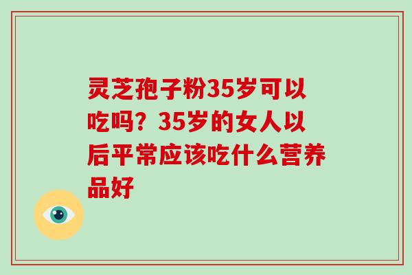 灵芝孢子粉35岁可以吃吗?35岁的女人以后平常应该吃什么营养品好