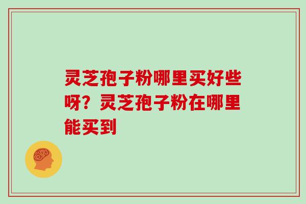 灵芝孢子粉哪里买好些呀?灵芝孢子粉在哪里能买到