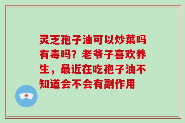 灵芝孢子油可以炒菜吗有毒吗?老爷子喜欢养生,最近在吃孢子油不知道会不会有副作用