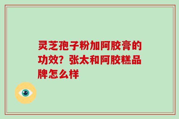 灵芝孢子粉加阿胶膏的功效?张太和阿胶糕品牌怎么样