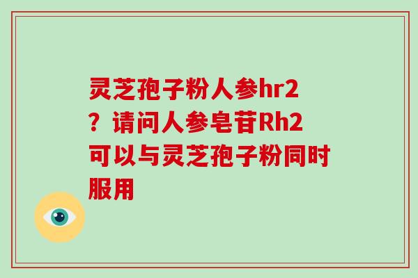灵芝孢子粉人参hr2?请问人参皂苷Rh2可以与灵芝孢子粉同时服用