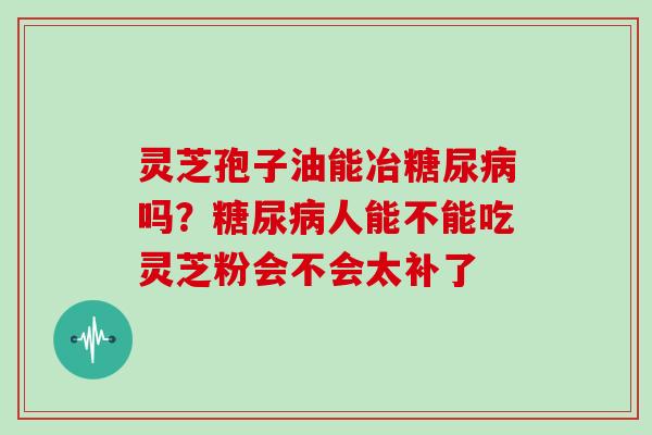 灵芝孢子油能冶糖尿病吗？糖尿病人能不能吃灵芝粉会不会太补了