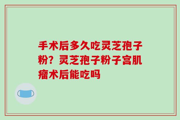 手术后多久吃灵芝孢子粉？灵芝孢子粉子宫肌瘤术后能吃吗