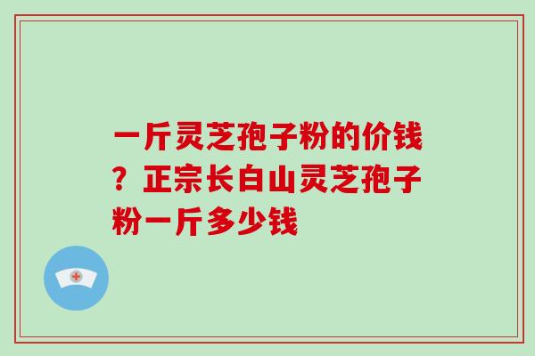 一斤灵芝孢子粉的价钱?正宗长白山灵芝孢子粉一斤多少钱
