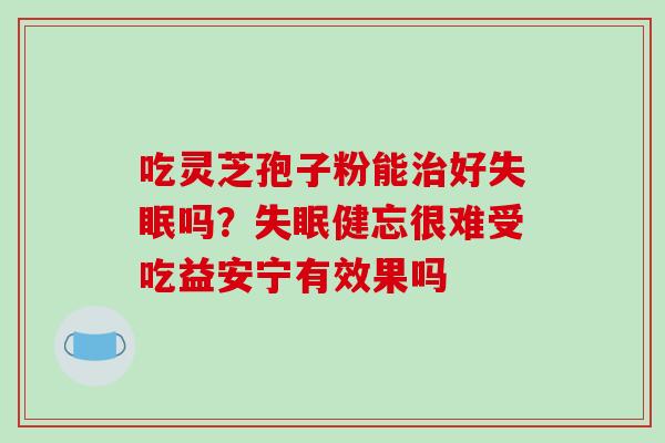 吃灵芝孢子粉能治好失眠吗？失眠健忘很难受吃益安宁有效果吗