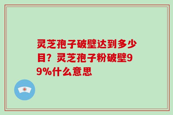 灵芝孢子破壁达到多少目？灵芝孢子粉破壁99%什么意思