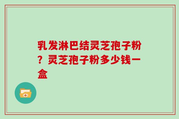 乳发淋巴结灵芝孢子粉？灵芝孢子粉多少钱一盒