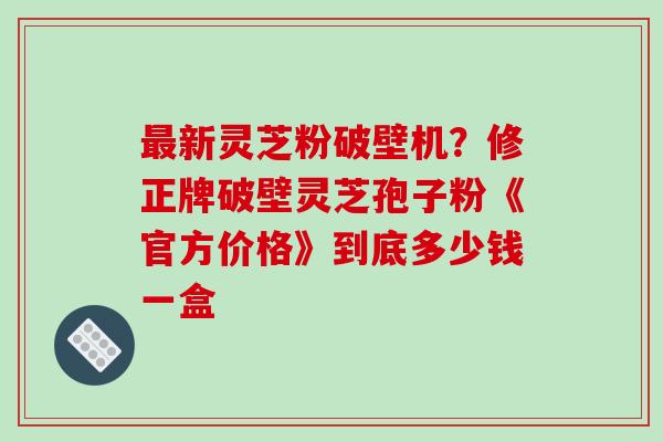 最新灵芝粉破壁机？修正牌破壁灵芝孢子粉《官方价格》到底多少钱一盒
