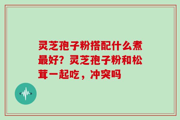 灵芝孢子粉搭配什么煮最好?灵芝孢子粉和松茸一起吃,冲突吗