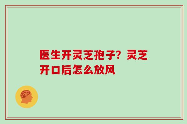 医生开灵芝孢子?灵芝开口后怎么放风