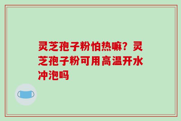 灵芝孢子粉怕热嘛?灵芝孢子粉可用高温开水冲泡吗