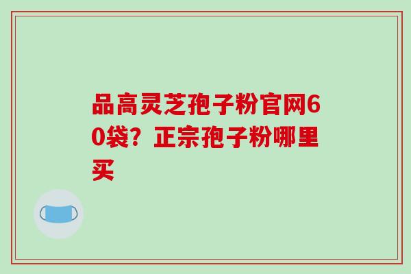品高灵芝孢子粉官网60袋?正宗孢子粉哪里买