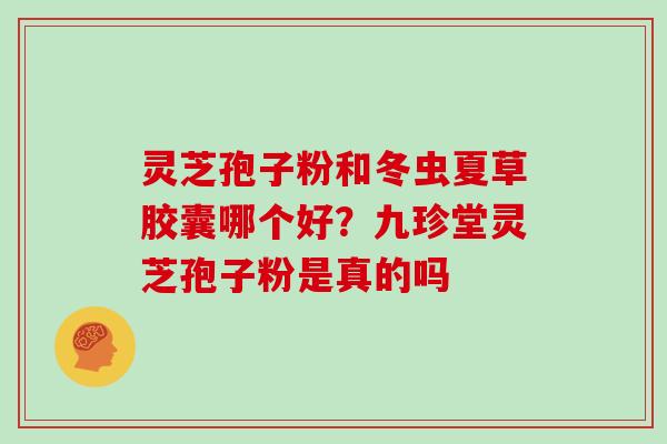 灵芝孢子粉和冬虫夏草胶囊哪个好?九珍堂灵芝孢子粉是真的吗