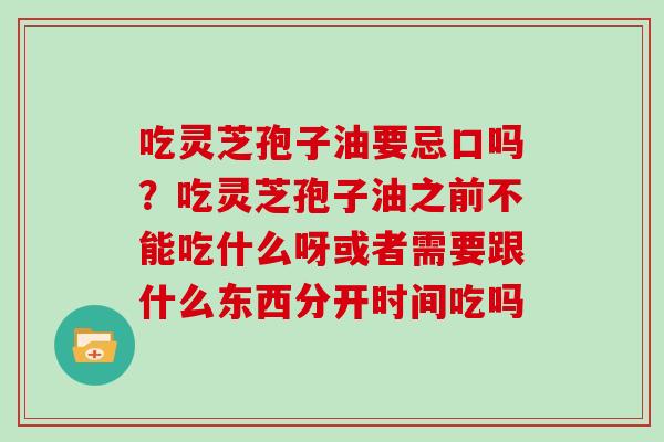 吃灵芝孢子油要忌口吗?吃灵芝孢子油之前不能吃什么呀或者需要跟什么东西分开时间吃吗