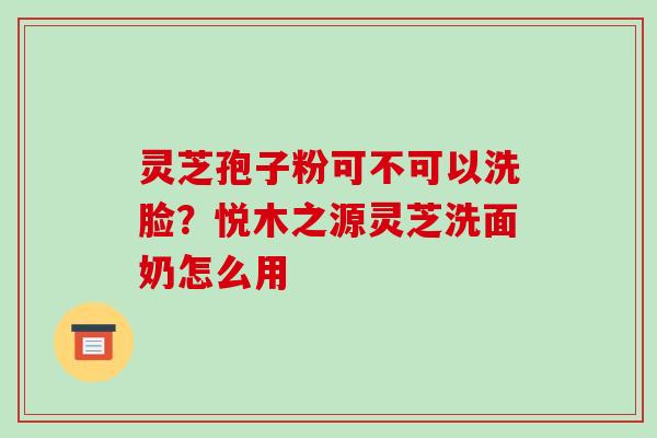 灵芝孢子粉可不可以洗脸?悦木之源灵芝洗面奶怎么用