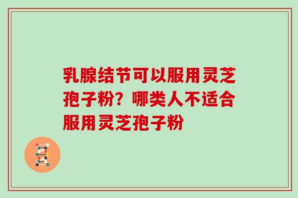 乳腺结节可以服用灵芝孢子粉?哪类人不适合服用灵芝孢子粉