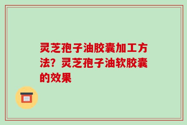灵芝孢子油胶囊加工方法?灵芝孢子油软胶囊的效果