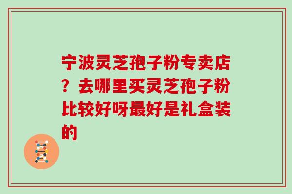宁波灵芝孢子粉专卖店?去哪里买灵芝孢子粉比较好呀最好是礼盒装的