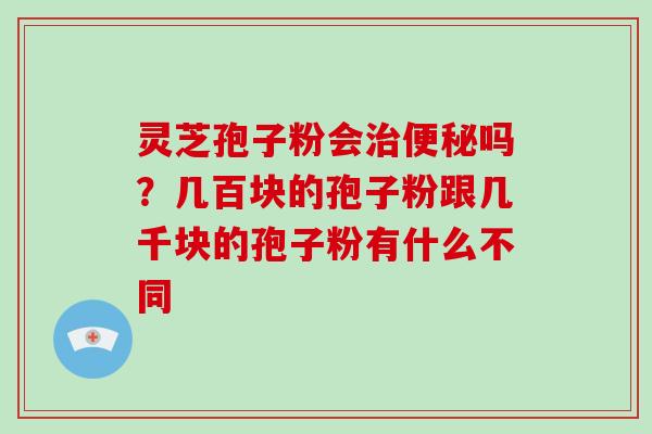 灵芝孢子粉会治便秘吗?几百块的孢子粉跟几千块的孢子粉有什么不同