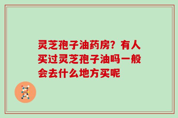 灵芝孢子油药房?有人买过灵芝孢子油吗一般会去什么地方买呢