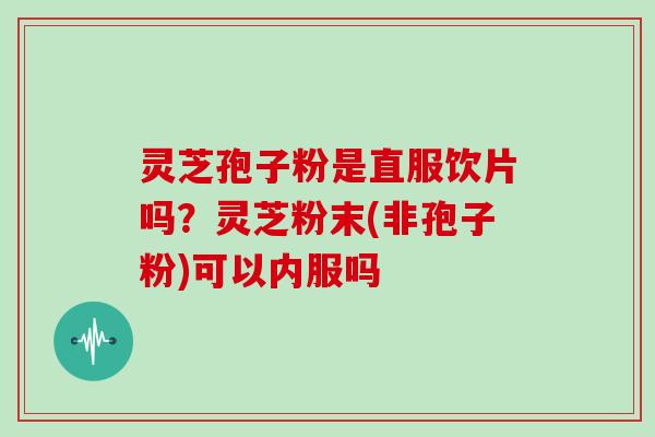 灵芝孢子粉是直服饮片吗?灵芝粉末(非孢子粉)可以内服吗