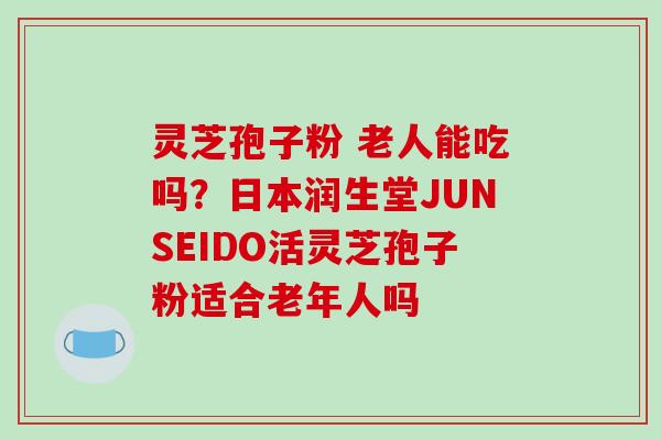 灵芝孢子粉 老人能吃吗?日本润生堂JUNSEIDO活灵芝孢子粉适合老年人吗