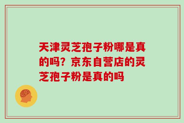 天津灵芝孢子粉哪是真的吗？京东自营店的灵芝孢子粉是真的吗