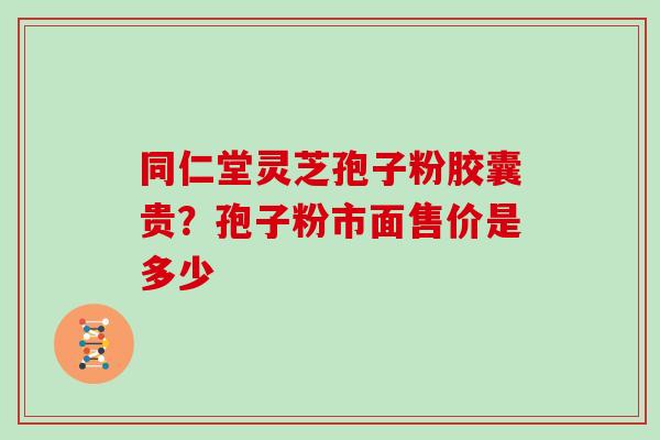 同仁堂灵芝孢子粉胶囊贵？孢子粉市面售价是多少
