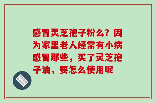 感冒灵芝孢子粉么?因为家里老人经常有小病感冒那些,买了灵芝孢子油,要怎么使用呢