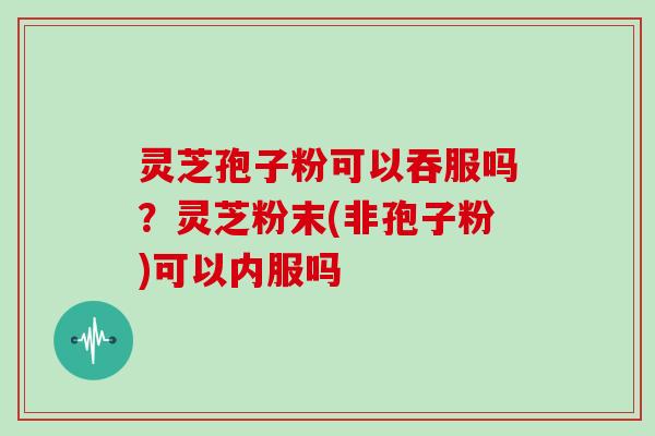 灵芝孢子粉可以吞服吗?灵芝粉末(非孢子粉)可以内服吗
