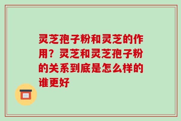 灵芝孢子粉和灵芝的作用？灵芝和灵芝孢子粉的关系到底是怎么样的谁更好