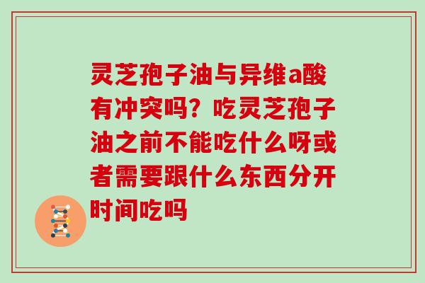 灵芝孢子油与异维a酸有冲突吗?吃灵芝孢子油之前不能吃什么呀或者需要跟什么东西分开时间吃吗