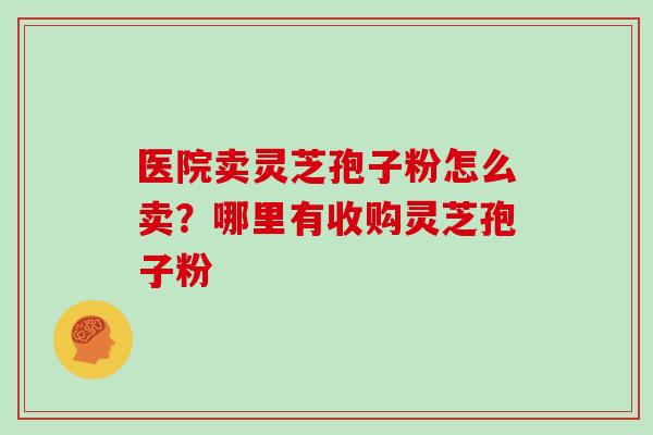 医院卖灵芝孢子粉怎么卖?哪里有收购灵芝孢子粉