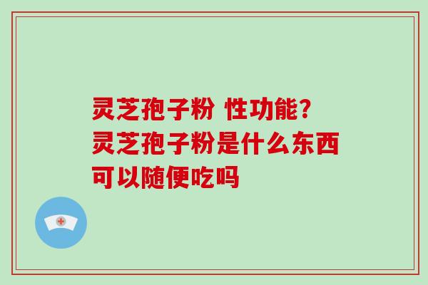 灵芝孢子粉 性功能?灵芝孢子粉是什么东西可以随便吃吗