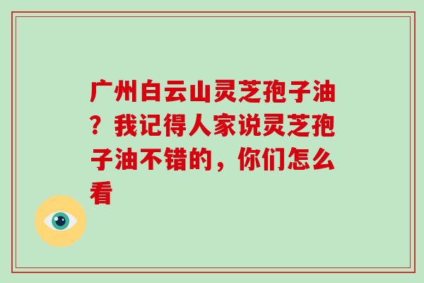 广州白云山灵芝孢子油?我记得人家说灵芝孢子油不错的,你们怎么看