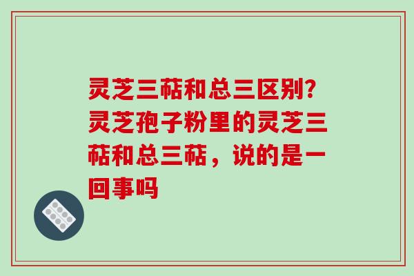 灵芝三萜和总三区别？灵芝孢子粉里的灵芝三萜和总三萜，说的是一回事吗