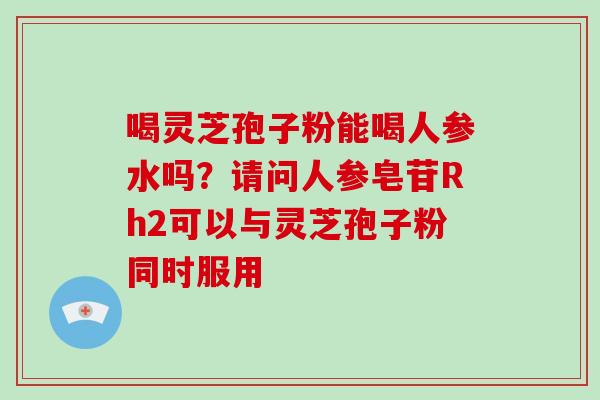 喝灵芝孢子粉能喝人参水吗？请问人参皂苷Rh2可以与灵芝孢子粉同时服用