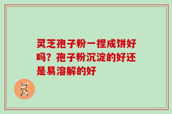 灵芝孢子粉一捏成饼好吗?孢子粉沉淀的好还是易溶解的好