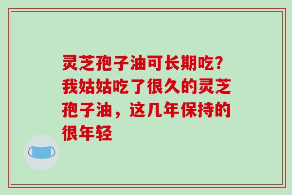 灵芝孢子油可长期吃?我姑姑吃了很久的灵芝孢子油,这几年保持的很年轻
