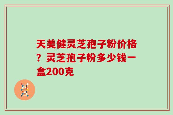 天美健灵芝孢子粉价格?灵芝孢子粉多少钱一盒200克