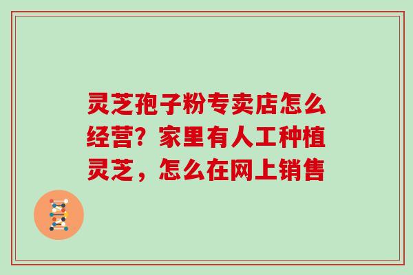 灵芝孢子粉专卖店怎么经营？家里有人工种植灵芝，怎么在网上销售